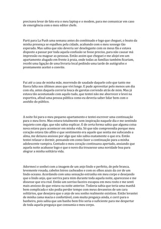 precisava levar de fato era o meu laptop e o modem, para me comunicar em caso
de emergência com o meu editor chefe.



Parti para La Push uma semana antes do combinado e logo que cheguei, o boato da
minha presença se espalhou pela cidade, acabando com o meu sossego tão
esperado. Mas sabia que não deveria ser deselegante com os meus fãs e estava
disposto a passar por toda aquela confusão se fosse preciso, para não causar má
impressão ou magoar as pessoas. Então assim que cheguei e me alojei em um
apartamento alugado em frente à praia, onde todas as famílias também ficariam,
recebi uma ligação de uma livraria local pedindo uma tarde de autógrafos e
prontamente aceitei o convite.



Fui até a casa de minha mãe, morrendo de saudade daquele colo que tanto me
fizera falta nos últimos anos que vivi longe. E pude aproveitar pelo menos um dia
com ela, antes daquela correria louca de garotas correndo atrás de mim. Mas já
estava tão acostumado com aquilo tudo, que tentei não me aborrecer e levei na
esportiva, afinal uma pessoa pública como eu deveria saber lidar bem com o
assédio do público.



A noite foi para o meu pequeno apartamento e tentei escrever uma continuação
para o meu livro. Mas estava totalmente sem inspiração naquele dia e me sentindo
inquieto com algo, que não sabia explicar. E de certa forma sabia que alguma coisa
nova estava para acontecer em minha vida. Só que não compreendia porque meu
coração estava tão aflito e que sentimento era aquele que sentia me sufocando a
alma, me deixava ansioso por algo que não sabia exatamente o que era. Então
tentei relaxar e dormir, pensando em como fazer a continuação para a minha
adolescente vampira. Contudo o meu coração continuava apertado, ansiando que
aquela noite acabasse logo e que o novo dia trouxesse uma novidade boa para
alegrar a minha solitária vida.



Adormeci e sonhei com a imagem de um anjo lindo e perfeito, de pele branca,
levemente rosada, cabelos loiros cacheados e com os olhos azuis da cor de um
lindo oceano. Acordando com uma sensação estranha em meu corpo e desejando
que o lindo anjo, que sorrira para mim durante toda aquela noite, aparecesse e me
dissesse que era real. Então um sorriso faceiro escapou em meu rosto e me senti
mais ansioso do que estava na noite anterior. Todavia sabia que teria uma manhã
bem complicada e não podia perder tempo com meus devaneios de um cara
solitários, que desejava que o anjo de seu sonho realmente existisse. Então levantei
de minha cama macia e confortável, com muita preguiça ainda, e corri para o
banheiro, pois sabia que um banho bem frio seria o suficiente para me despertar
de toda aquela preguiça que consumia o meu corpo.
 