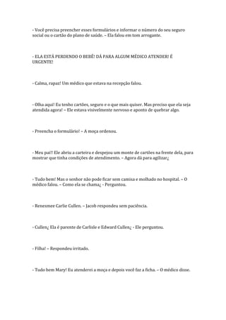 - Você precisa preencher esses formulários e informar o número do seu seguro
social ou o cartão do plano de saúde. – Ela falou em tom arrogante.



- ELA ESTÁ PERDENDO O BEBÊ! DÁ PARA ALGUM MÉDICO ATENDER! É
URGENTE!



- Calma, rapaz! Um médico que estava na recepção falou.



- Olha aqui! Eu tenho cartões, seguro e o que mais quiser. Mas preciso que ela seja
atendida agora! – Ele estava visivelmente nervoso e aponto de quebrar algo.



- Preencha o formulário! – A moça ordenou.



- Meu pai!! Ele abriu a carteira e despejou um monte de cartões na frente dela, para
mostrar que tinha condições de atendimento. – Agora dá para agilizar¿



- Tudo bem! Mas o senhor não pode ficar sem camisa e molhado no hospital. – O
médico falou. – Como ela se chama¿ - Perguntou.



- Renesmee Carlie Cullen. – Jacob respondeu sem paciência.



- Cullen¿ Ela é parente de Carlisle e Edward Cullen¿ - Ele perguntou.



- Filha! – Respondeu irritado.



- Tudo bem Mary! Eu atenderei a moça e depois você faz a ficha. – O médico disse.
 