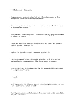 - OK! Dr Sherman. – Ela assentiu.



- Peça uma maca e uma enfermeita. Por favor! – Ele pediu para ela e em dois
minutos duas enfermeiras apareceram com a maca.



- Levem a moça, tirem essa roupa molhada e a coloquem na sala de ultrasson que
eu já atendo. – Ele ordenou.



- Obrigado, Dr. – Jacob disse para ele. – Posso entrar com ela¿ - perguntou com tom
de angustia em sua voz.



- Pode! Mas precisa tirar essa calça molhada e vestir uma camisa. Não pode ficar
assim no hospital. – Disse para ele.



- Colin já está trazendo as roupas. – Seth falou baixo para ele.



- Meus amigos estão trazendo roupas secas para mim. – Jacob afirmou e Colin
entrou no hospital com uma sacola. – Olha! Minhas roupas já chegaram.



- Que bom! Vista-se e depois vá até a sala 304. Diga para a recepcionista de lá que
irá acompanhar a ultra. OK¿



- Obrigado!



Jacob pegou a bolsa com Colin e foi procurar um banheiro para se trocar. Mas antes
pediu para Seth avisar Bella do ocorrido.



- Seth! Ligue para a casa dos Cullens e avise Bella que estamos aqui com ela... Colin,
obrigado! – Disse e saiu.
 