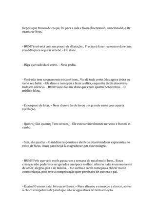 Depois que trocou de roupa, foi para a sala e ficou observando, emocionado, o Dr
examirar Ness.



- HUM! Você está com um pouco de dilatação... Precisará fazer repouso e darei um
remédio para segurar o bebê. - Ele disse.



- Diga que tudo dará certo. – Ness pediu.



- Você não tem sangramento e isso é bom... Vai dá tudo certo. Mas agora deixa eu
ver o seu bebê. – Ele disse e começou a fazer a ultra, enquanto Jacob observava
tudo em silêncio. – HUM! Você não me disse que eram quatro bebezinhos. – O
médico falou.



- Eu esqueci de falar. – Ness disse e Jacob levou um grande susto com aquela
revelação.



- Quatro¿ São quatro¿ Tem certeza¿ - Ele estava visivelmente nervoso e franzia o
cenho.



- Sim, são quatro. – O médico respondeu e ele ficou observando as expressões no
rosto de Ness, louco para beijá-la e agradecer por esse milagre.



- HUM!! Pelo que vejo vocês passaram a semana do natal muito bem... Essas
crianças não poderima ser geradas em época melhor, afinal o natal é um momento
de amor, alegria, paz e de família. – Ele sorriu e Jacob começou a chorar muito
como criança, pois teve a comprovação quer precisava de que era o pai.



- É ssim! O nosso natal foi maravilhoso. – Ness afirmou e começou a chorar, ao ver
o choro compulsivo de Jacob que não se aguentava de tanta emoção.
 