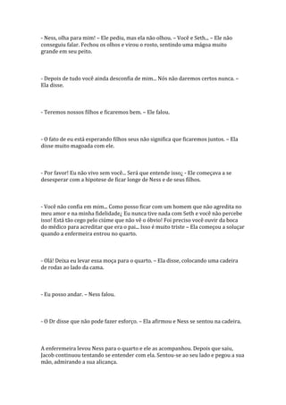 - Ness, olha para mim! – Ele pediu, mas ela não olhou. – Você e Seth... – Ele não
conseguiu falar. Fechou os olhos e virou o rosto, sentindo uma mágoa muito
grande em seu peito.



- Depois de tudo você ainda desconfia de mim... Nós não daremos certos nunca. –
Ela disse.



- Teremos nossos filhos e ficaremos bem. – Ele falou.



- O fato de eu está esperando filhos seus não significa que ficaremos juntos. – Ela
disse muito magoada com ele.



- Por favor! Eu não vivo sem você... Será que entende isso¿ - Ele começava a se
desesperar com a hipotese de ficar longe de Ness e de seus filhos.



- Você não confia em mim... Como posso ficar com um homem que não agredita no
meu amor e na minha fidelidade¿ Eu nunca tive nada com Seth e você não percebe
isso! Está tão cego pelo ciúme que não vê o óbvio! Foi preciso você ouvir da boca
do médico para acreditar que era o pai... Isso é muito triste – Ela começou a soluçar
quando a enfermeira entrou no quarto.



- Olá! Deixa eu levar essa moça para o quarto. – Ela disse, colocando uma cadeira
de rodas ao lado da cama.



- Eu posso andar. – Ness falou.



- O Dr disse que não pode fazer esforço. – Ela afirmou e Ness se sentou na cadeira.



A enferemeira levou Ness para o quarto e ele as acompanhou. Depois que saiu,
Jacob continuou tentando se entender com ela. Sentou-se ao seu lado e pegou a sua
mão, admirando a sua alicança.
 