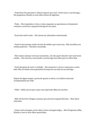 - Tudo bem! Sou paciente e saberei esperar por você... Posso tocar a sua barriga¿ -
Ele perguntou, fitando os seus olhos cheios de lágrimas.



- Pode. – Ela respondeu e virou o rosto, enquanto se aproximava e lentamente
começou a acariciar a pequena barriga de seu amor.



- Eu já amo tanto vocês. – Ele sussurrou, deixando-a emocionada.



- Você só ama porque soube através do médico que eram seus... Não acreditou em
minhas palavras. – Ela disse ressentida.



- Não vamos começar com isso novamente... Eu não quero discutir com você nesse
estado. – Ele retrucou, acariciando a sua barriga sem olhar para os olhos dela.



- Você não gosta de ouvir a verdade. – Ela sussurrou e virou o rosto para o outro
lado. Mas no fundo estava gostando do toque de sua mão em sua barriga.



Depois de algum tempo, a porta do quarto se abriu e os Cullens entraram
acompanhados por Seth.



- Filha! – Bella correu para cama com expressão aflita em sua face.



- Mãe, foi horrível. Cheguei a pensar que morreira naquela floresta. – Ness disse
chorando.



- Como você conseguiu correr dele¿ Como conseguiu fugir¿ - Alice Perguntou aflita,
fitando a com os seus olhos apavorados.
 