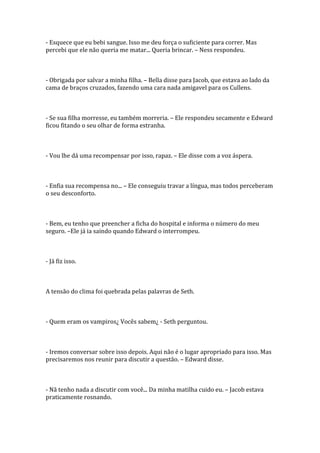 - Esquece que eu bebi sangue. Isso me deu força o suficiente para correr. Mas
percebi que ele não queria me matar... Queria brincar. – Ness respondeu.



- Obrigada por salvar a minha filha. – Bella disse para Jacob, que estava ao lado da
cama de braços cruzados, fazendo uma cara nada amigavel para os Cullens.



- Se sua filha morresse, eu também morreria. – Ele respondeu secamente e Edward
ficou fitando o seu olhar de forma estranha.



- Vou lhe dá uma recompensar por isso, rapaz. – Ele disse com a voz áspera.



- Enfia sua recompensa no... – Ele conseguiu travar a língua, mas todos perceberam
o seu desconforto.



- Bem, eu tenho que preencher a ficha do hospital e informa o número do meu
seguro. –Ele já ia saindo quando Edward o interrompeu.



- Já fiz isso.



A tensão do clima foi quebrada pelas palavras de Seth.



- Quem eram os vampiros¿ Vocês sabem¿ - Seth perguntou.



- Iremos conversar sobre isso depois. Aqui não é o lugar apropriado para isso. Mas
precisaremos nos reunir para discutir a questão. – Edward disse.



- Nã tenho nada a discutir com você... Da minha matilha cuido eu. – Jacob estava
praticamente rosnando.
 