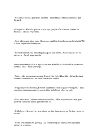 - Nós vamos montar guarda no hospital. – Emmett disse e foi interrompido por
Edward.



- Não precisa. Eles não querem atacar aqui, porque é fácil demais. Gostam de
brincar. – Edward respondeu.



- Você não parece saber o que é bom para sua filha. Se soubesse não faria tanta “M”.
– Disse Jasper com tom ríspido.



- Edward ultimamente não está preocupado com a filha... A preocupação ele é o
cachorro. – Rosali quase cuspiu.



- Com certeza se Jacob ficar aqui no hospital, ele colocará um batalhão para tomar
conta da filha. – Alice resmungo.



- Vocês estão mesmo com vontade de me irritar hoje. Não estão¿ - Edward estava
com raiva e ressentido com o tratamento dos irmãos.



- Ninguém precisa te irritar, Edward. Você faz isso sem a ajuda de ninguém. – Bella
cuspiu as palavras com raiva, sem se dá ao trabalho de olhar para ele.



- Ness, meu amor. Como estão meus sobrinhos¿ - Alice perguntou sorrindo, para
quebrar o clima de tensão que estava no ar.



- Estão bem. – Ness sorriu e acariciou a barriga. Nesse momento Carlisle entrou no
quarto.



- Como está minha neta querida¿ - Ele caminhava para a cama, com expressão
calma em seu rosto.
 