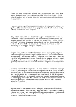 Depois que tomei o meu banho, coloquei uma calça jeans, uma blusa preta, tênis
pretos, penteei os meus cabelos, escovei os dentes e estava pronto para sair em
busca de um bom café da manhã. Então sair correndo pela porta, faminto, e corri
para o elevador.



Meu carro estava no grande estacionamento que havia naquele condomínio, com
quatro prédios e muitos apartamentos, que por se tratar de está perto do verão,
estavam praticamente todos alugados.



Dirigi até um restaurante na beira da estrada, que ficavam em frente a praia La
First Beach e tomei um café delicioso, mas meu momento de tranqüilidade fora
logo interrompido por algumas garotas que me reconheceram e vieram me pedir
autógrafo e me bajular. Mas estava com um humor tão bom aquela manhã, pelo
óbvio fato de ter sonhado com o anjo mais perfeito desse universo, que nem
mesmo aquela interrupção estragaria o meu dia.



Fui para Forks, onde havia combinado a minha manhã de autógrafos, dirigindo
calmamente por aquelas estradas que tão bem conhecia e que tanta saudade me
deixava da terra que amava, e que nunca mais fora capaz de voltar para admirar a
grandiosa beleza natural que possuía. Então depois de uns vinte minutos, cheguei
até a pequena livraria, no centro da pequena e chuvosa Forks, e me apresentei ao
gerente que parecia incrédulo por eu realmente ter comparecido ao compromisso.



Conversei brevemente com o gerente e ele começou a anunciar a minha presença,
apesar de já haver alguns cartazes espalhados pela cidade. E em poucos minutos o
local ficou cheio de adolescentes totalmente enlouquecidos. Então quando pensei
que o tumulto passaria, a coisa piorou depois que o horário de aula da principal
escola de Forks chegara ao fim e mais adolescente surgiam, fazendo uma bagunça
enorme na pequena livraria. Mas permaneci paciente e com um sorriso enorme em
meu rosto, pois aquilo era o reconhecimento de um trabalho árduo e anos de
dedicação estudando.



Algumas horas se passaram e a livraria começou a ficar vazia, só restando uma
meia dúzia de garotas, que rondavam o tempo inteiro e tiravam fotos, apesar de já
estarem com os seus livros autografados. E foi nesse momento que a criatura mais
linda e encantadora do universo adentrou o local, iluminando o meu dia e
enchendo o meu coração de felicidade.
 