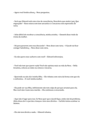 - Agora você lembra disso¿ - Ness perguntou.



- Será que Edward está com crise de consciência¿ Descobriu que ainda é pai¿ Que
engraçado! – Rose estava com tom sarcastico e o encarava com expressões de
raiva.



- Acho dificil ele recobrar a consciência, minha ursinha. – Emmett disse rindo da
ironia da mulher.



- Dá para pararem com essa discussão! – Ness disse com raiva. – O Jacob vai ficar
comigo! Satisfeitos¿ – Ness disse com raiva.



- Eu não quero esse cachorro com você! – Edward esbravejou.



- Você não tem que querer nada! Você não opinina mais na vida da Ness. – Bella
levantou, colocou as mãos na cintura e encarou.



- Querendo ou não ela é minha filha. – Ele rebateu com raiva da forma com que ela
o enfrentou. – E você minha mulher.



- Ela pode ser sua filha, infelizmente não tem culpa do pai que arrumei para ela.
Mas você não é mais meu marido. – Ela continuou o encarando.



- Aqui não é lugar para isso. Se Ness quer que o Jacob fique, então não há problema.
Além disso ele é o pai das crianças e tem seus direitos. – Carlisle tentou acalmar os
ânimos.



- Ele não tem direito a nada. – Edward rebateu.
 