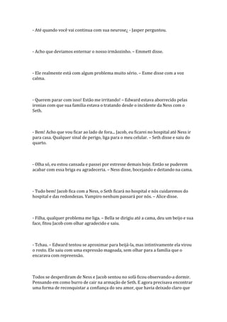 - Até quando você vai continua com sua neurose¿ - Jasper perguntou.



- Acho que deviamos enternar o nosso irmãozinho. – Emmett disse.



- Ele realmente está com algum problema muito sério. – Esme disse com a voz
calma.



- Querem parar com isso! Estão me irritando! – Edward estava aborrecido pelas
ironias com que sua familia estava o tratando desde o incidente da Ness com o
Seth.



- Bem! Acho que vou ficar ao lado de fora... Jacob, eu ficarei no hospital até Ness ir
para casa. Qualquer sinal de perigo, liga para o meu celular. – Seth disse e saiu do
quarto.



- Olha só, eu estou cansada e passei por estresse demais hoje. Então se puderem
acabar com essa briga eu agradeceria. – Ness disse, bocejando e deitando na cama.



- Tudo bem! Jacob fica com a Ness, o Seth ficará no hospital e nós cuidaremos do
hospital e das redondezas. Vampiro nenhum passará por nós. – Alice disse.



- Filha, qualquer problema me liga. – Bella se dirigiu até a cama, deu um beijo e sua
face, fitou Jacob com olhar agradecido e saiu.



- Tchau. – Edward tentou se aproximar para beijá-la, mas intintivamente ela virou
o rosto. Ele saiu com uma expressão magoada, sem olhar para a familia que o
encarava com repreensão.



Todos se desperdiram de Ness e Jacob sentou no sofá ficou observando-a dormir.
Pensando em como burro de cair na armação de Seth. E agora precisava encontrar
uma forma de reconquistar a confiança do seu amor, que havia deixado claro que
 