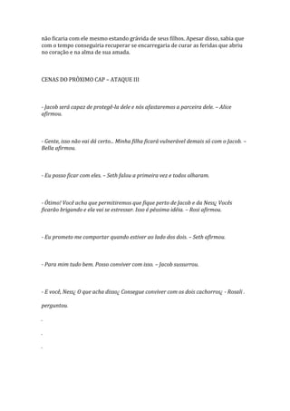 não ficaria com ele mesmo estando grávida de seus filhos. Apesar disso, sabia que
com o tempo conseguiria recuperar se encarregaria de curar as feridas que abriu
no coração e na alma de sua amada.



CENAS DO PRÓXIMO CAP – ATAQUE III



- Jacob será capaz de protegê-la dele e nós afastaremos a parceira dele. – Alice
afirmou.



- Gente, isso não vai dá certo... Minha filha ficará vulnerável demais só com o Jacob. –
Bella afirmou.



- Eu posso ficar com eles. – Seth falou a primeira vez e todos olharam.



- Ótimo! Você acha que permitiremos que fique perto de Jacob e da Ness¿ Vocês
ficarão brigando e ela vai se estressar. Isso é péssima idéia. – Rosi afirmou.



- Eu prometo me comportar quando estiver ao lado dos dois. – Seth afirmou.



- Para mim tudo bem. Posso conviver com isso. – Jacob sussurrou.



- E você, Ness¿ O que acha disso¿ Consegue conviver com os dois cachorros¿ - Rosali .

perguntou.

.

.

.
 
