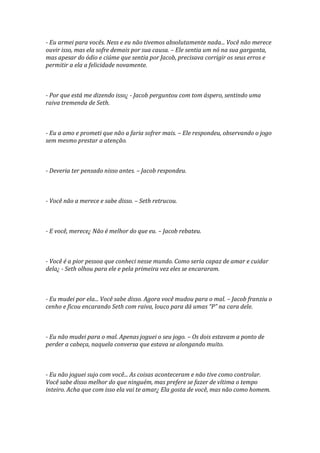 - Eu armei para vocês. Ness e eu não tivemos absolutamente nada... Você não merece
ouvir isso, mas ela sofre demais por sua causa. – Ele sentia um nó na sua garganta,
mas apesar do ódio e ciúme que sentia por Jacob, precisava corrigir os seus erros e
permitir a ela a felicidade novamente.



- Por que está me dizendo isso¿ - Jacob perguntou com tom áspero, sentindo uma
raiva tremenda de Seth.



- Eu a amo e prometi que não a faria sofrer mais. – Ele respondeu, observando o jogo
sem mesmo prestar a atenção.



- Deveria ter pensado nisso antes. – Jacob respondeu.



- Você não a merece e sabe disso. – Seth retrucou.



- E você, merece¿ Não é melhor do que eu. – Jacob rebateu.



- Você é a pior pessoa que conheci nesse mundo. Como seria capaz de amar e cuidar
dela¿ - Seth olhou para ele e pela primeira vez eles se encararam.



- Eu mudei por ela... Você sabe disso. Agora você mudou para o mal. – Jacob franziu o
cenho e ficou encarando Seth com raiva, louco para dá umas “P” na cara dele.



- Eu não mudei para o mal. Apenas joguei o seu jogo. – Os dois estavam a ponto de
perder a cabeça, naquela conversa que estava se alongando muito.



- Eu não joguei sujo com você... As coisas aconteceram e não tive como controlar.
Você sabe disso melhor do que ninguém, mas prefere se fazer de vítima o tempo
inteiro. Acha que com isso ela vai te amar¿ Ela gosta de você, mas não como homem.
 