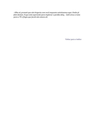 - Olha só, prometi que não brigaria com você enquanto estivéssemos aqui. Então já
falei demais. O que está esperando para implorar o perdão dela¿ - Seth virou o rosto
para a TV e fingiu que Jacob não estava ali.




                                                                 Voltar para o índice
 