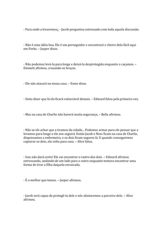 - Para onde a levaremos¿ - Jacob perguntou estressado com toda aquela discussão.



- Não é uma idéia boa. Ele é um perseguidor e encontrará o cheiro dela fácil aqui
em Forks. – Jasper disse.



- Não podemos levá-la para longe e deixá-la desprotegida enquanto o caçamos. –
Emmett afirmou, cruzando os braços.



- Ele não atacará na nossa casa. – Esme disse.



- Sinto dizer que lá ela ficará vulnerável demais. – Edward falou pela primeira vez.



- Mas na casa de Charlie não haverá muita segurança. – Bella afirmou.



- Não se ele achar que a tiramos da cidade... Podemos armar para ele pensar que a
levamos para longe e ele nos seguirá. Então Jacob e Ness ficam na casa de Charlie,
dispensamos a enfermeira, e os dois ficam seguros lá. E quando conseguirmos
capturar os dois, ela volta para casa. – Alice falou.



- Isso não dará certo! Ele vai encontrar o rastro dos dois. – Edward afirmou
estressando, andando de um lado para o outro enquanto tentava encontrar uma
forma de tirar a filha daquela enrascada.



- É o melhor que temos. – Jasper afirmou.



- Jacob será capaz de protegê-la dele e nós afastaremos a parceira dele. – Alice
afirmou.
 