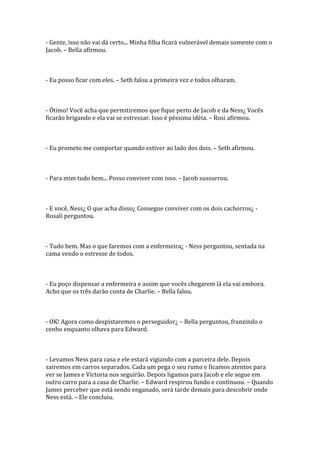 - Gente, isso não vai dá certo... Minha filha ficará vulnerável demais somente com o
Jacob. – Bella afirmou.



- Eu posso ficar com eles. – Seth falou a primeira vez e todos olharam.



- Ótimo! Você acha que permitiremos que fique perto de Jacob e da Ness¿ Vocês
ficarão brigando e ela vai se estressar. Isso é péssima idéia. – Rosi afirmou.



- Eu prometo me comportar quando estiver ao lado dos dois. – Seth afirmou.



- Para mim tudo bem... Posso conviver com isso. – Jacob sussurrou.



- E você, Ness¿ O que acha disso¿ Consegue conviver com os dois cachorros¿ -
Rosali perguntou.



- Tudo bem. Mas o que faremos com a enfermeira¿ - Ness perguntou, sentada na
cama vendo o estresse de todos.



- Eu poço dispensar a enfermeira e assim que vocês chegarem lá ela vai embora.
Acho que os três darão conta de Charlie. – Bella falou.



- OK! Agora como despistaremos o perseguidor¿ – Bella perguntou, franzindo o
cenho enquanto olhava para Edward.



- Levamos Ness para casa e ele estará vigiando com a parceira dele. Depois
sairemos em carros separados. Cada um pega o seu rumo e ficamos atentos para
ver se James e Victoria nos seguirão. Depois ligamos para Jacob e ele segue em
outro carro para a casa de Charlie. – Edward respirou fundo e continuou. – Quando
James perceber que está sendo enganado, será tarde demais para descobrir onde
Ness está. – Ele concluiu.
 