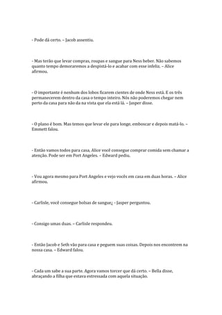 - Pode dá certo. – Jacob assentiu.



- Mas terão que levar compras, roupas e sangue para Ness beber. Não sabemos
quanto tempo demoraremos a despistá-lo e acabar com esse infeliz. – Alice
afirmou.



- O importante é nenhum dos lobos ficarem cientes de onde Ness está. E os três
permanecerem dentro da casa o tempo inteiro. Nós não poderemos chegar nem
perto da casa para não da na vista que ela está lá. – Jasper disse.



- O plano é bom. Mas temos que levar ele para longe, emboscar e depois matá-lo. –
Emmett falou.



- Então vamos todos para casa, Alice você consegue comprar comida sem chamar a
atenção. Pode ser em Port Angeles. – Edward pediu.



- Vou agora mesmo para Port Angeles e vejo vocês em casa em duas horas. – Alice
afirmou.



- Carlisle, você consegue bolsas de sangue¿ - Jasper perguntou.



- Consigo umas duas. – Carlisle respondeu.



- Então Jacob e Seth vão para casa e peguem suas coisas. Depois nos encontrem na
nossa casa. – Edward falou.



- Cada um sabe a sua parte. Agora vamos torcer que dá certo. – Bella disse,
abraçando a filha que estava estressada com aquela situação.
 