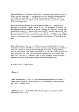 Edward, Bella, Emmett, Jasper, Rosali e Ness foram para casa, enquanto os outros
foram cumprir suas partes no plano, que nem mesmo tinham certeza que daria
certo. Mas que era o melhor que tinham diante do caçador. Sabiam que ele
procuraria por Ness, mas depois que ela estivesse escondida, poderiam caçá-los
com mais tranqüilidade.

Depois de duas horas, todos se reuniram na casa dos Cullens e começaram a
preparar os carros para a fuga. E apesar de saber que seria capaz de proteger sua
Ness, Jacob tinha medo de falhar na missão e algo de ruim acontecer com ela. Mas
estava disposto a morrer se necessário para mantê-la viva e em segurança. O único
inconveniente seria dividir o mesmo teto com Seth e ter que segurar o seu ciúme.
Isso estava deixando-o estressado demais, apesar de saber que a presença de dele
se fazia necessário e que ele nunca permitiria que os vampiros se aproximassem
dela.



Edward saiu no primeiro carro com Bella, mesmo que ela não estivesse nada à
vontade em ir com ele, devido aos recentes problemas conjugais que viviam. Rosali
saiu com Emmett em outro carro, depois Jasper partiu com Alice e por último
Carlisle com Esme. E Jacob, Seth e Ness entraram no carro de Carlisle, que possuía
vidro fumê e ficaram aguardando o telefonema de um deles, informando que o
rastreador e sua parceira já haviam caído na armadilha. Os três ficaram tensos e
não viam a hora de partirem, mas nada de uma confirmação chegar.



O telefone tocou e Seth atendeu.



- Edward¿



- Seth, o perseguidor foi atrás de Carlisle e Esme e Victoria está atrás de Alice e
Jasper. Saiam logo daí e partam direto para a casa de Charlie. E não saiam de lá
para nada. – Edward disse.



- OK! Estamos indo. – Seth afirmou e Jacob abriu a porta da garagem, saindo
rapidamente com o carro.
 