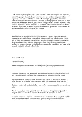 Senti meu coração palpitar várias vezes e o ar me faltar em um primeiro momento,
mas sabia que precisava disfarçar o nervosismo que sentia e não poderia ficar
seguindo o seu rosto por todos os cantos. Mas sempre que podia, permitia-me
olhar para os seus movimentos sutis e percebi quando pegou um exemplar do meu
livro na estante e veio até mim, para que eu autografasse. E naquele momento senti
como se meu corpo inteiro houvesse se quebrado e depois se reconstruído, diante
de beleza inigualável do divino anjo dos meus sonhos, que estava a centímetros de
mim e que queria abraçar e beijar loucamente.



Aquela sensação foi totalmente estranha para mim e nunca em minha vida me
sentira em tal estado, face a uma mulher, mesmo sendo tão bela. Contudo o anjo
que se aproximava de mim, fazia meu coração bater mil vezes por segundos e me
deixava cada vez mais nervoso com os seus olhos azuis. E naquele momento,
lembrei de uma música que ouvira há alguns anos atrás, permitindo-me vagar pela
letra divina de tão inigualável melodia.




Todo azul do mar

(Flávio Venturini)

http://www.youtube.com/watch?v=SVOlWf1Aifo&feature=player_embedded



Foi assim, como ver o mar A primeira vez que meus olhos se viram no seu olhar Não
tive a intenção de me apaixonar Mera distração e já era momento de se gostar

Quando eu dei por mim nem tentei fugir Do visgo que me prendeu dentro do seu
olhar Quando eu mergulhei no azul do mar Sabia que era amor e vinha pra ficar

Daria pra pintar todo azul do céu Dava pra encher o universo da vida que eu quis pra
mim

Tu...do que eu fiz foi me confessar Escravo do seu amor, livre pra amar Quando eu
mergulhei fundo nesse olhar Fui dono do mar azul, de todo azul do mar

Foi assim, como ver o mar Foi a primeira vez que eu vi o mar Onda azul, todo azul do
mar Daria pra beber todo azul do mar Foi quando mergulhei no azul do mar
 
