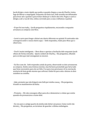 Jacob dirigiu o mais rápido que podia e quando chegou a casa de Charlie, tratou
logo de liberar a empregada. Enquanto ele fazia isso, Seth acendia um defumador
para levar até o quintal e para tentar disfarçar o cheiro dos três. Pegou o carro e
dirigiu a até a rua de trás, voltou correndo para a casa e defumou o quintal.



- O que foi isso tudo¿ - Jacob perguntou rispidamente, encarando o enquanto
arrumava as compras com Ness.



- Levei o carro para longe e deixei um cheiro diferente no quintal. O rastreador não
conseguirá sentir o nosso cheiro aqui. – Seth respondeu, rindo para Ness que o
observava.



- Você é muito inteligente. – Ness disse e apertou a bochecha dele enquanto Jacob
olhava de forma estranha. - Quem cuidará de Charlie¿ - Ela perguntou, olhando
para os dois que mal conseguiam se encarar.



- Eu fico com ele. Seth respondeu ainda da porta, observando os dois arrumarem
as compras. Sentiu uma tristeza enorme, mas há havia prometido que faria tudo
que fosse necessário para ela ser feliz. E se para isso precisasse vê-la com Jacob,
aceitaria de bom grado mesmo que sofresse. Então foi para sala e deixou os dois
sozinhos na cozinha.



- Jake, promete que não brigará com Seth por minha causa¿ - Ela perguntou,
tirando os mantimentos da bolsa.



- Prometo. – Ele não conseguiu olhar para ela e demonstrar o ciúme que sentia
quando ela pronunciava o nome dele.



- Eu vou para o antigo quarto da minha mãe deitar um pouco. Como vocês vão
dormir¿ - Ela perguntou, ao terminar de guardar a última embalagem.
 