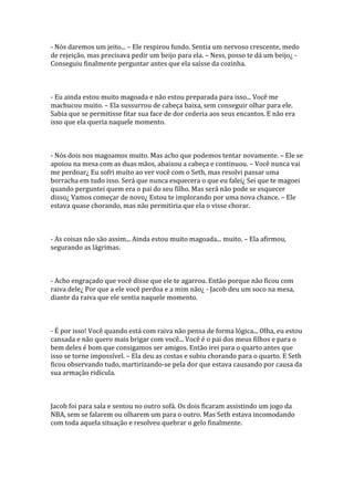 - Nós daremos um jeito... – Ele respirou fundo. Sentia um nervoso crescente, medo
de rejeição, mas precisava pedir um beijo para ela. – Ness, posso te dá um beijo¿ -
Conseguiu finalmente perguntar antes que ela saísse da cozinha.



- Eu ainda estou muito magoada e não estou preparada para isso... Você me
machucou muito. – Ela sussurrou de cabeça baixa, sem conseguir olhar para ele.
Sabia que se permitisse fitar sua face de dor cederia aos seus encantos. E não era
isso que ela queria naquele momento.



- Nós dois nos magoamos muito. Mas acho que podemos tentar novamente. – Ele se
apoiou na mesa com as duas mãos, abaixou a cabeça e continuou. – Você nunca vai
me perdoar¿ Eu sofri muito ao ver você com o Seth, mas resolvi passar uma
borracha em tudo isso. Será que nunca esquecera o que eu falei¿ Sei que te magoei
quando perguntei quem era o pai do seu filho. Mas será não pode se esquecer
disso¿ Vamos começar de novo¿ Estou te implorando por uma nova chance. – Ele
estava quase chorando, mas não permitiria que ela o visse chorar.



- As coisas não são assim... Ainda estou muito magoada... muito. – Ela afirmou,
segurando as lágrimas.



- Acho engraçado que você disse que ele te agarrou. Então porque não ficou com
raiva dele¿ Por que a ele você perdoa e a mim não¿ - Jacob deu um soco na mesa,
diante da raiva que ele sentia naquele momento.



- É por isso! Você quando está com raiva não pensa de forma lógica... Olha, eu estou
cansada e não quero mais brigar com você... Você é o pai dos meus filhos e para o
bem deles é bom que consigamos ser amigos. Então irei para o quarto antes que
isso se torne impossível. – Ela deu as costas e subiu chorando para o quarto. E Seth
ficou observando tudo, martirizando-se pela dor que estava causando por causa da
sua armação ridícula.



Jacob foi para sala e sentou no outro sofá. Os dois ficaram assistindo um jogo da
NBA, sem se falarem ou olharem um para o outro. Mas Seth estava incomodando
com toda aquela situação e resolveu quebrar o gelo finalmente.
 