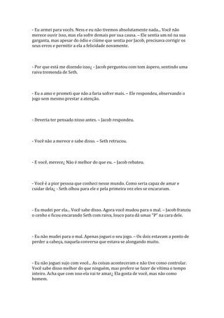 - Eu armei para vocês. Ness e eu não tivemos absolutamente nada... Você não
merece ouvir isso, mas ela sofre demais por sua causa. – Ele sentia um nó na sua
garganta, mas apesar do ódio e ciúme que sentia por Jacob, precisava corrigir os
seus erros e permitir a ela a felicidade novamente.



- Por que está me dizendo isso¿ - Jacob perguntou com tom áspero, sentindo uma
raiva tremenda de Seth.



- Eu a amo e prometi que não a faria sofrer mais. – Ele respondeu, observando o
jogo sem mesmo prestar a atenção.



- Deveria ter pensado nisso antes. – Jacob respondeu.



- Você não a merece e sabe disso. – Seth retrucou.



- E você, merece¿ Não é melhor do que eu. – Jacob rebateu.



- Você é a pior pessoa que conheci nesse mundo. Como seria capaz de amar e
cuidar dela¿ - Seth olhou para ele e pela primeira vez eles se encararam.



- Eu mudei por ela... Você sabe disso. Agora você mudou para o mal. – Jacob franziu
o cenho e ficou encarando Seth com raiva, louco para d| umas “P” na cara dele.



- Eu não mudei para o mal. Apenas joguei o seu jogo. – Os dois estavam a ponto de
perder a cabeça, naquela conversa que estava se alongando muito.



- Eu não joguei sujo com você... As coisas aconteceram e não tive como controlar.
Você sabe disso melhor do que ninguém, mas prefere se fazer de vítima o tempo
inteiro. Acha que com isso ela vai te amar¿ Ela gosta de você, mas não como
homem.
 