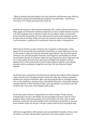 - Olha só, prometi que não brigaria com você enquanto estivéssemos aqui. Então já
falei demais. O que está esperando para implorar o perdão dela¿ - Seth virou o
rosto para a TV e fingiu que Jacob não estava ali.



Jacob foi até o quarto e Ness já estava dormindo. Ele a cobriu, forrou um lençol no
chão, pegou um travesseiro e deitou ao lado da sua cama. A noite demorou a passar
e ele não conseguia tirar os últimos eventos da sua cabaça. Tinha a certeza que
havia cometido um grande erro, mas sabia que ela estava muito magoada a ponto
de não aceita-lo de volta. Então só restava ser paciente e ficar ao seu lado até que a
sua dor passasse, e pudesse vê-lo novamente como seu amor e companheiro.



Seth colocou Charlie na cama e foi para sala, ocupando o sofá durante a noite.
Apesar de ter prometido que a faria feliz novamente, era muito difícil para ele ver
os dois juntos e saber que estavam dormindo agarradinhos. Sua força de espírito
começou a ser provada naquele momento. Sua fraqueza e sua fortaleza se uniam
em uma única pessoa. E ao mesmo tempo em que ele precisava ficar longe para não
ver os dois juntos. Precisava ficar perto para protegê-la de qualquer mal que
pudesse feri-la. Vê-la com Jacob era mais do que poderia suportar, mas naquele
momento não se perdoaria se algo lhe ocorresse e ele não estivesse lá para
impedir.



Os três dias que se passaram, eles não tiveram noticias dos Cullens e Ness começou
a ficar nervosa com o desaparecimento. Apesar de saber que estavam evitando o
telefone por causa do rastreador. Mas a sua preocupação não se restringia apenas
com os seus familiares, pois percebia o desconforto de Jacob e Seth diante daquela
situação. Mesmo os dois evitando se falar, para não discutir, era evidente que não
se toleravam e não viam a hora daquilo tudo acabar.



Jacob estava perto demais e longe demais ao mesmo tempo. Porque mesmo
estando junto com ela e seus bebês, ela mal conseguia conversar com ele. Isso o
magoava muito, ainda mais quando a via conversando com Seth, como se nada
houvesse acontecido. Ele não entendia como era fácil para ela perdoar o cara que
havia armado contra ela, do que a ele que a amava mais do que sua própria vida.



Seth ficava angustiado e sofria demais com a proximidade de Jacob, a forma como
ele olhava e a tratava. Mesmo Ness sendo fria e mal conversando com ele. A
 