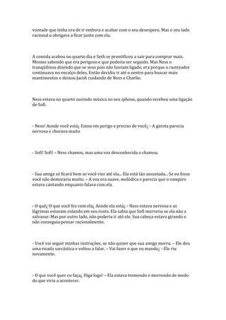 vontade que tinha era de ir embora e acabar com o seu desespero. Mas o seu lado
racional o obrigava a ficar junto com ela.



A comida acabou no quarto dia e Seth se prontificou a sair para comprar mais.
Mesmo sabendo que era perigoso e que poderia ser seguido. Mas Ness o
tranqüilizou dizendo que se seus pais não haviam ligado, era porque o rastreador
continuava no encalço deles. Então decidiu ir até o centro para buscar mais
mantimentos e deixou Jacob cuidando de Ness e Charlie.



Ness estava no quarto ouvindo música no seu iphone, quando recebeu uma ligação
de Sofi.



- Ness! Aonde você está¿ Estou em perigo e preciso de você¿ - A garota parecia
nervosa e chorava muito



- Sofi! Sofi! – Ness chamou, mas uma voz desconhecida a chamou.



- Sua amiga só ficará bem se você vier até ela... Ela está tão assustada... Se eu fosse
você não demoraria muito. – A voz era suave, melódica e parecia que o vampiro
estava cantando enquanto falava com ela.



- O quê¿ O que você fez com ela¿ Aonde ela está¿ - Ness estava nervosa e as
lágrimas estavam rolando em seu rosto. Ela sabia que Sofi morreria se ela não a
salvasse. Mas por outro lado, não poderia ir até ele. Sua cabeça estava girando e
não conseguia pensar racionalmente.



- Você vai seguir minhas instruções, se não quiser que sua amiga morra. – Ele deu
uma risada sarcástica e voltou a falar. – Vai fazer o que eu mando¿ - Ele riu
novamente.



- O que você quer eu faça¿ Diga logo! – Ela estava tremendo e morrendo de medo
do que viria a acontecer.
 