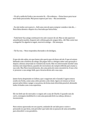 - Vá até a saída de Forks e me encontre lá. – Ele ordenou. – Estou louco para tocar
esse lindo pescocinho. Mal posso esperar por isso. – Riu novamente.



- Eu não tenho carro para ir... Seth saiu com ele para comprar comida e não dá... –
Ness falou demais e depois viu a burrada que havia feito.



- Tudo bem! Sua amiga continuará viva até o nascer do sol. Mas se não aparecer
amanhã pela manhã, chuparei até a última gota de sangue dela... Ah! Não conte isso
a ninguém! Se alguém te seguir, morrerá contigo. – Ele ameaçou.



- Tá! Eu vou. – Ness respondeu chorando e ele desligou.



O que ela não sabia, era que James não queria que ela fosse até ele. E que só estava
blefando com a história da amiga. Ele pegou Sofi e a obrigou saber uma gravação e
depois a deixou amarrada no vestiário da escola. Não era interessante morder uma
menina sem importância, quando ele necessitava da vampira híbrida para matar a
sua cede. Mas Ness inocentemente, deu uma pista de como encontrá-la. E isso o fez
ir procurar o seu amigo Seth, que o levaria direto até a sua caça.



James havia despistado os Cullens, que o seguiram até o Canadá. E agora estava
oculto em Forks, como uma cobra prestes a dá o bote. Agora só restava se livrar
passar pelos lobos e pegar a sua presa, da forma mais divertida possível, deixando
todos irritados com a sua esperteza.



Ele viu Seth sair do mercado e o seguiu até a casa de Charlie. E quando saiu do
carro, conseguiu imobilizá-lo e com uma pancada forte na cabeça, deixou o
inconsciente.



Ness estava apavorada em seu quarto, andando de um lado para o outro e
pensando no que faria, sem perceber que tudo não se passava de uma armadilha
para descobrir o seu paradeiro.
 