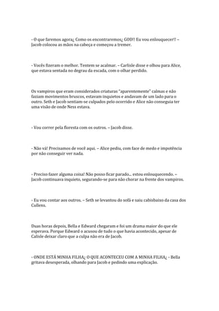 - O que faremos agora¿ Como os encontraremos¿ GOD!! Eu vou enlouquecer!! –
Jacob colocou as mãos na cabeça e começou a tremer.



- Vocês fizeram o melhor. Tentem se acalmar. – Carlisle disse e olhou para Alice,
que estava sentada no degrau da escada, com o olhar perdido.



Os vampiros que eram considerados criaturas “aparentemente” calmas e não
faziam movimentos bruscos, estavam inquietos e andavam de um lado para o
outro. Seth e Jacob sentiam-se culpados pelo ocorrido e Alice não conseguia ter
uma visão de onde Ness estava.



- Vou correr pela floresta com os outros. – Jacob disse.



- Não vá! Precisamos de você aqui. – Alice pediu, com face de medo e impotência
por não conseguir ver nada.



- Preciso fazer alguma coisa! Não posso ficar parado... estou enlouquecendo. –
Jacob continuava inquieto, segurando-se para não chorar na frente dos vampiros.



- Eu vou contar aos outros. – Seth se levantou do sofá e saiu cabisbaixo da casa dos
Cullens.



Duas horas depois, Bella e Edward chegaram e foi um drama maior do que ele
esperava. Porque Edward o acusou de tudo o que havia acontecido, apesar de
Calisle deixar claro que a culpa não era de Jacob.



- ONDE ESTÁ MINHA FILHA¿ O QUE ACONTECEU COM A MINHA FILHA¿ - Bella
gritava desesperada, olhando para Jacob e pedindo uma explicação.
 