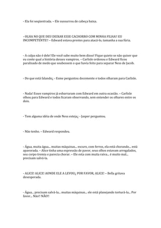 - Ela foi seqüestrada. – Ele sussurrou de cabeça baixa.



- OLHA NO QUE DEU DEIXAR ESSE CACHORRO COM MINHA FILHA!! EU
INCOMPETENTE!! – Edward estava prestes para atacá-lo, tamanha a sua fúria.



- A culpa não é dele! Ele você sabe muito bem disso! Fique quieto se não quiser que
eu conte qual a história desses vampiros. – Carlisle ordenou e Edward ficou
paralisado de medo que soubessem o que havia feito para separar Ness de Jacob.



- Do que está falando¿ - Esme perguntou docemente e todos olharam para Carlisle.



- Nada! Esses vampiros já esbarraram com Edward em outra ocasião. – Carlisle
olhou para Edward e todos ficaram observando, sem entender os olhares entre os
dois.



- Tem alguma idéia de onde Ness esteja¿ - Jasper perguntou.



- Não tenho. – Edward respondeu.



- Água, muita água... muitas máquinas... escuro, com ferros, ela está chorando... está
apavorada. – Alice tinha uma expressão de pavor, seus olhos estavam arregalados,
seu corpo tremia e parecia chorar. – Ele esta com muita raiva... é muito mal...
precisam salvá-la.



- ALICE! ALICE! AONDE ELE A LEVOU¿ POR FAVOR, ALICE! – Bella gritava
desesperada.



- Água... precisam salvá-la... muitas máquinas... ele está planejando torturá-la... Por
favor... Não!! NÃO!!
 