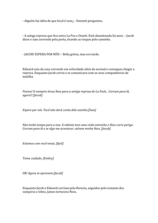 - Alguém faz idéia de que local é esse¿ - Emmett perguntou.



- A antiga represa que fica entra La Pus e Ozzett. Está abandonada há anos. – Jacob
disse e saiu correndo pela porta, tirando as roupas pelo caminho.



- JACOB! ESPERA POR NÓS! – Bella gritou, mas era tarde.



Edward saiu da casa correndo em velocidade além do normal e conseguiu chegar a
represa. Enquanto Jacob corria e se comunicava com os seus companheiros de
matilha.



Pessoa! O vampiro levou Ness para a antiga represa de La Push... Corram para lá,
agora!! [Jacob]



Espere por nós. Você não dará conta dele sozinho.[Sam]



Não tenho tempo para a isso. A vidente teve uma visão estranha e Ness corre perigo.
Corram para lá e se algo me acontecer, salvem minha Ness. [Jacob]



Estamos com você nessa. [Quil]



Toma cuidado. [Embry]



OK! Agora se apressem [Jacob]



Enquanto Jacob e Edward corriam pela floresta, seguidos pelo restante dos
vampiros e lobos, James torturava Ness.
 