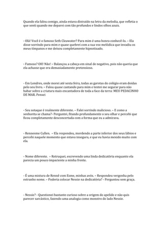 Quando ela falou comigo, ainda estava distraído na letra da melodia, que refletia o
que senti quando me deparei com tão profundos e lindos olhos azuis.



- Olá! Você é o famoso Seth Cleawater? Para mim é uma honra conhecê-lo. – Ela
disse sorrindo para mim e quase quebrei com a sua voz melódica que invadiu os
meus tímpanos e me deixou completamente hipnotizado.



- Famoso? OH! Não! – Balançou a cabeça em sinal de negativo, pois não queria que
ela achasse que era demasiadamente pretensioso.



- Em Londres, onde morei até sexta feira, todas as garotas do colégio eram doidas
pelo seu livro. – Falou quase cantando para mim e tentei me segurar para não
babar sobre a criatura mais encantadora de toda a face da terra: MEU PEDACINHO
DE MAR. Pensei



- Seu sotaque é realmente diferente. – Falei sorrindo malicioso. – E como a
senhorita se chama?- Perguntei, fitando profundamente o seu olhar e percebi que
ficou completamente desconcertada com a forma que eu a admirava.



- Rennesme Cullen. – Ela respondeu, mordendo a parte inferior dos seus lábios e
percebi naquele momento que estava insegura, e que eu havia mexido muito com
ela.



- Nome diferente. – Retruquei, escrevendo uma linda dedicatória enquanto ela
parecia um pouco impaciente a minha frente.



- É uma mistura de Rennê com Esme, minhas avós. – Respondeu vergonha pelo
estranho nome. – Poderia colocar Nessie na dedicatória? - Perguntou sem graça.



- Nessie? - Questionei bastante curioso sobre a origem do apelido e não quis
parecer sarcástico, fazendo uma analogia como monstro do lado Nessie.
 