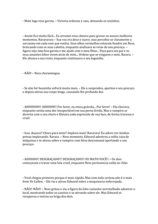 - Mate logo essa garota. – Victoria ordenou e saiu, deixando os sozinhos.



- Assim fica muito fácil... Eu arrumei essa câmera para gravar os nossos melhores
momentos. Rarararara – Sua voz era doce e suave, mas percebia-se claramente o
sarcasmo em cada som que emitia. Seus olhos vermelhos estavam fixados em Ness,
brincando com os seus cabelos, enquanto analisava as veias do seu pescoço. –
Agora seja uma boa garota e me ajude com o meu filme... Peça para seu pai e os
seus amantes lobos virem atrás de mim... Ordene que se vinguem e mim. Rarara. –
Ele alisava o seu rosto, enquanto continuava o seu Joguinho.



- NÃO! – Ness choramingou.



- Se não for boazinha sofrerá muito mais. – Ele a suspendeu, apertou o seu pescoço
e depois atirou seu corpo longe, causando-lhe profunda dor.



- AHHHHHH!! AHHHHH!! Por favor, eu estou grávida... Por favor! – Ela chorava,
enquanto sentia uma dor insuportável em sua perna ferida. Mas o vampiro se
divertia com o seu choro e filmava cada expressão de sua face, de forma travessa e
cruel.



- Isso, doçura!! Chora para mim!! Implora mais! Rararara! Eu adoro ver minhas
presas implorando. Rarara. – Ness momento, Edward adentrou a velha casa de
máquinas e se atirou sobre o vampiro com fúria descomunal apertando o seu
pescoço.



- AHHHHH!! DESGRAÇADO!!! DESGRAÇADO!!! EU MATO VOCÊ!! – Os dois
começaram a travar uma luta cruel, enquanto Ness permanecia caída no chão.



- Você chegou primeiro porque é mais rápido. Mas com toda certeza não é o mais
forte Dr Cullen. – Ele riu e atirou Edward sobre a maquinaria enferrujada.

- NÃO!! NÃO!! – Ness gritou e viu a figura do lobo castanho avermelhado adentrar o
local, mostrando todos os caninos e se atirando sobre ele. Mas Edward se
recuperou e entrou na briga dos dois.
 