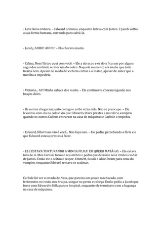 - Leve Ness embora. – Edward ordenou, enquanto lutava com James. E Jacob voltou
a sua forma humana, correndo para salvá-la.



- Jacob¿ AHHH! AHHh!! – Ela chorava muito.



- Calma, Ness! Estou aqui com você. – Ele a abraçou e os dois ficaram por alguns
segundos sentindo o calor um do outro. Naquele momento ela soube que tudo
ficaria bem. Apesar do medo de Victoria entrar e o matar, apesar de saber que a
matilha a impediria



- Victoria... AI!! Minha cabeça doe muito. – Ela continuava choramingando nos
braços deles.



- Os outros chegaram junto comigo e estão atrás dela. Não se preocupe. – Ele
levantou com ela no colo e viu que Edward estava prestes a morder o vampiro,
quando os outros Cullens entraram na casa de máquinas e Carlisle o impediu.



- Edward, filho! Isso não é você... Não faça isso. – Ele pediu, percebendo a fúria e o
que Edward estava prestes a fazer.



- ELE ESTAVA TORTURANDO A MINHA FILHA! EU QUERO MATÁ-LO. – Ele estava
fora de si. Mas Carlisle tocou o seu ombro e pediu que deixasse seus irmãos cuidar
de James. Então ele o soltou e Jasper, Emmett, Rosali e Alice foram para cima do
vampiro, enquanto Edward tentava se acalmar.



Carlisle foi ver o estado de Ness, que parecia um pouco machucada, com
ferimentos no rosto, nos braços, sangue na perna e cabeça. Então pediu a Jacob que
fosse com Edward e Bella para o hospital, enquanto ele terminava com a bagunça
na casa de máquinas.
 