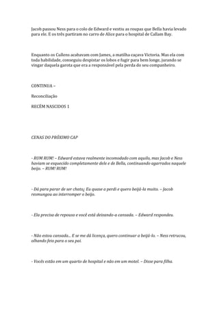 Jacob passou Ness para o colo de Edward e vestiu as roupas que Bella havia levado
para ele. E os três partiram no carro de Alice para o hospital de Callam Bay.



Enquanto os Cullens acabavam com James, a matilha caçava Victoria. Mas ela com
toda habilidade, conseguiu despistar os lobos e fugir para bem longe, jurando se
vingar daquela garota que era a responsável pela perda do seu companheiro.



CONTINUA –

Reconciliação

RECÉM NASCIDOS 1




CENAS DO PRÓXIMO CAP



- RUM RUM! – Edward estava realmente incomodado com aquilo, mas Jacob e Ness
haviam se esquecido completamente dele e de Bella, continuando agarrados naquele
beijo. – RUM! RUM!



- Dá para parar de ser chato¿ Eu quase a perdi e quero beijá-la muito. – Jacob
resmungou ao interromper o beijo.



- Ela precisa de repouso e você está deixando-a cansada. – Edward respondeu.



- Não estou cansada... E se me dá licença, quero continuar a beijá-lo. – Ness retrucou,
olhando feio para o seu pai.



- Vocês estão em um quarto de hospital e não em um motel. – Disse para filha.
 