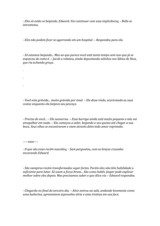 - Eles só estão se beijando, Edward. Vai continuar com essa implicância¿ - Bella se
intrometeu.



- Eles não podem ficar se agarrando em um hospital. – Respondeu para ela.



- Só estamos beijando... Mas ao que parece você está tanto tempo sem isso que já se
esqueceu de como é. – Jacob o rebateu, ainda depositando selinhos nos lábios de Ness,
que ria achando graça.

.

.

.



- Você esta grávida... muito grávida por sinal. – Ele disse rindo, acariciando as suas
costas enquanto ela beijava seu pescoço.



- Preciso de você... – Ela sussurrou. – Essa barriga ainda está muito pequena e não vai
atrapalhar em nada. – Ela começou a subir, beijando o seu queixo até chegar a sua
boca. Seus olhos se encontraram e viam através deles todo amor reprimido.



-----xxxx----

- O que são esses recém nascidos¿ - Sam perguntou, com os braços cruzados
encarando Edward.



- São vampiros recém transformados super fortes. Porém eles não têm habilidade o
suficiente para lutar. Só usam a força bruta... São como bebês. Jasper pode explicar
melhor sobre eles depois. Mas precisamos saber o que Alice viu – Edward respondeu.



- Chegarão no final do terceiro dia. – Alice entrou na sala, andando levemente como
uma bailarina, apresentava expressões séria e uma tristeza em sua face.
 