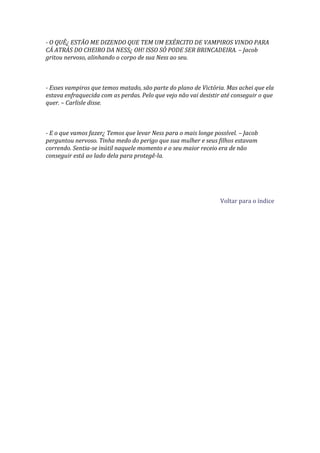 - O QUÊ¿ ESTÃO ME DIZENDO QUE TEM UM EXÉRCITO DE VAMPIROS VINDO PARA
CÁ ATRÁS DO CHEIRO DA NESS¿ OH! ISSO SÓ PODE SER BRINCADEIRA. – Jacob
gritou nervoso, alinhando o corpo de sua Ness ao seu.



- Esses vampiros que temos matado, são parte do plano de Victória. Mas achei que ela
estava enfraquecida com as perdas. Pelo que vejo não vai desistir até conseguir o que
quer. – Carlisle disse.



- E o que vamos fazer¿ Temos que levar Ness para o mais longe possível. – Jacob
perguntou nervoso. Tinha medo do perigo que sua mulher e seus filhos estavam
correndo. Sentia-se inútil naquele momento e o seu maior receio era de não
conseguir está ao lado dela para protegê-la.




                                                                 Voltar para o índice
 