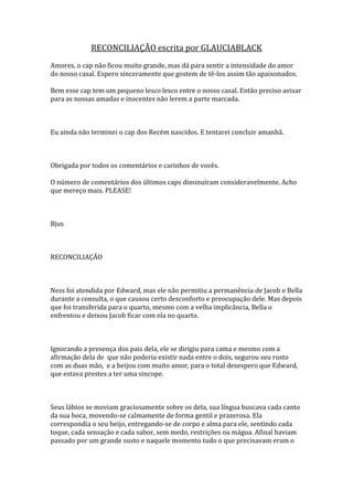 RECONCILIAÇÃO escrita por GLAUCIABLACK
Amores, o cap não ficou muito grande, mas dá para sentir a intensidade do amor
do nosso casal. Espero sinceramente que gostem de tê-los assim tão apaixonados.

Bem esse cap tem um pequeno lesco lesco entre o nosso casal. Então preciso avisar
para as nossas amadas e inocentes não lerem a parte marcada.



Eu ainda não terminei o cap dos Recém nascidos. E tentarei concluir amanhã.



Obrigada por todos os comentários e carinhos de vocês.

O número de comentários dos últimos caps diminuíram consideravelmente. Acho
que mereço mais. PLEASE!



Bjus



RECONCILIAÇÃO



Ness foi atendida por Edward, mas ele não permitiu a permanência de Jacob e Bella
durante a consulta, o que causou certo desconforto e preocupação dele. Mas depois
que foi transferida para o quarto, mesmo com a velha implicância, Bella o
enfrentou e deixou Jacob ficar com ela no quarto.



Ignorando a presença dos pais dela, ele se dirigiu para cama e mesmo com a
afirmação dela de que não poderia existir nada entre o dois, segurou seu rosto
com as duas mão, e a beijou com muito amor, para o total desespero que Edward,
que estava prestes a ter uma sincope.



Seus lábios se moviam graciosamente sobre os dela, sua língua buscava cada canto
da sua boca, movendo-se calmamente de forma gentil e prazerosa. Ela
correspondia o seu beijo, entregando-se de corpo e alma para ele, sentindo cada
toque, cada sensação e cada sabor, sem medo, restrições ou mágoa. Afinal haviam
passado por um grande susto e naquele momento tudo o que precisavam eram o
 