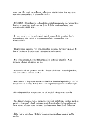 amor e carinho um do outro. Esquecendo-se que não estavam a sós e que amor
que sentiam um pelo outro incomodava muito.



- RUM RUM! – Edward estava realmente incomodado com aquilo, mas Jacob e Ness
haviam se esquecido completamente dele e de Bella, continuando agarrados
naquele beijo. – RUM! RUM!



- Dá para parar de ser chato¿ Eu quase a perdi e quero beijá-la muito. – Jacob
resmungou ao interromper o beijo, enquanto fitava os seus olhos com
encantamento.



- Ela precisa de repouso e você está deixando-a cansada. – Edward respondeu de
braços cruzados e demonstrando claramente a sua irritação.



- Não estou cansada... E se me dá licença, quero continuar a beijá-lo. – Ness
retrucou, olhando feio para o seu pai.



- Vocês estão em um quarto de hospital e não em um motel. – Disse ele para filha,
com expressão de raiva em sua face.



- Eles só estão se beijando, Edward. Vai continuar com essa implicância¿ - Bella se
intrometeu e o encarou, demonstrando sua impaciência perante aquela situação.



- Eles não podem ficar se agarrando em um hospital. – Respondeu para ela.



- Só estamos beijando... Mas ao que parece você está tanto tempo sem isso que já se
esqueceu de como é. – Jacob o rebateu, ainda depositando selinhos nos lábios de
Ness, que ria achando graça, enquanto sentia a respiração profunda de Edward.



- Filha você se sente bem¿- Bella perguntou, aproximando da cama para vê-la
melhor.
 