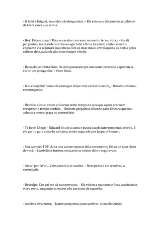 - Já falei e briguei, mas eles não desgrudam. – Ele estava praticamente grunhindo
de tanta raiva que sentia.



- Hey! Estamos aqui! Dá para acabar com esse momento ternurinha.¿ - Rosali
perguntou, mas Jacob continuava agarrado a Ness, beijando a intensamente
enquanto ela segurava sua cabeça com as duas mãos, entrelaçando os dedos pelos
cabelos dele, para ele não interromper o beijo.



- Deixa de ser chata, Rosi. Os dois passaram por um susto tremendo e querem se
curtir um pouquinho. – Esme falou.



- Isso é nojento! Como ela consegue beijar esse cachorro assim¿ - Rosali continuou
resmungando.



- Ursinha, eles se amam e ficaram tanto tempo na seca que agora precisam
recuperar o tempo perdido. – Emmett gargalhou olhando para Edward que não
achava a menos graça no comentário.



- Tá bom! Chega! – Edward foi até a cama e puxou Jacob, interrompendo o beijo. E
ele partiu para cima do vampiro, sendo segurado por Jasper e Emmett.



- Seu vampiro FDP! Acha que vai me separar dela novamente¿ Estou de saco cheio
de você. – Jacob disse furioso, enquanto os outros dois o seguravam.



- Amor, por favor... Vem para cá e se acalme. – Ness pediu e ele recobrou a
serenidade.



- Desculpa! Seu pai me dá nos nervosos. – Ele voltou a sua cama e ficou acariciando
o seu rosto, enquanto os outros não paravam de tagarelar.



- Aonde a levaremos¿ - Jasper perguntou, para quebrar clima de tensão.
 