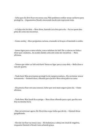 - Acho que ela deve ficar em nossa casa. Não podemos confiar nesse cachorro para
protegê-la. – Argumentou Rosali, encarando Jacob com expressão nojo.



- A Culpa não foi dele. – Ness disse, fazendo cara feia para ela. – Fui eu quem deu
pista de como me encontrar.



- Como assim¿ - Alice perguntou curiosa, cruzando os braços e franzindo o cenho.



- James ligou para o meu celular, com o telefone da Sofi. Ele a colocou na linha e
disse que a mataria... Eu acabei dando a dica de como me encontrar. – Ness
afirmou.



- Temos que saber se Sofi está bem! Deixa eu ligar para a casa dela. – Bella disse e
saiu do quarto.



- Tudo bem! Mas precisamos protegê-la da vampira maluca... Ela vai tentar atacar
novamente. – Emmett disse, olhando para Jacob e Ness abraçados na cama.



- Ela precisa ficar em casa conosco. Acho que será mais seguro para ela. – Esme
afirmou.



- Tudo bem. Mas Jacob fica comigo. – Ness disse olhando para o pai, que fez cara
feia na mesma hora.



- Não vai estressar agora, Ed. Ela já deu o que tinha que dá ele. – Emmett disse
gargalhando.



- Ele não vai ficar na nossa casa. – Ele balançou a cabeça em sinal de negativa,
enquanto Emmett e Rosali riam achando graça.
 