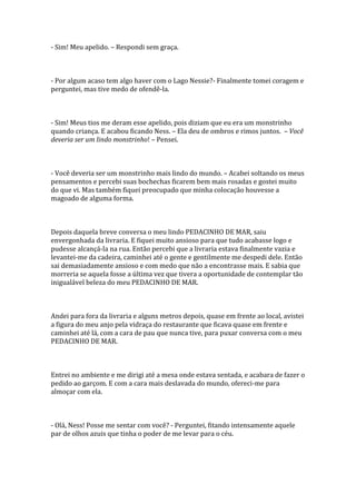 - Sim! Meu apelido. – Respondi sem graça.



- Por algum acaso tem algo haver com o Lago Nessie?- Finalmente tomei coragem e
perguntei, mas tive medo de ofendê-la.



- Sim! Meus tios me deram esse apelido, pois diziam que eu era um monstrinho
quando criança. E acabou ficando Ness. – Ela deu de ombros e rimos juntos. – Você
deveria ser um lindo monstrinho! – Pensei.



- Você deveria ser um monstrinho mais lindo do mundo. – Acabei soltando os meus
pensamentos e percebi suas bochechas ficarem bem mais rosadas e gostei muito
do que vi. Mas também fiquei preocupado que minha colocação houvesse a
magoado de alguma forma.



Depois daquela breve conversa o meu lindo PEDACINHO DE MAR, saiu
envergonhada da livraria. E fiquei muito ansioso para que tudo acabasse logo e
pudesse alcançá-la na rua. Então percebi que a livraria estava finalmente vazia e
levantei-me da cadeira, caminhei até o gente e gentilmente me despedi dele. Então
sai demasiadamente ansioso e com medo que não a encontrasse mais. E sabia que
morreria se aquela fosse a última vez que tivera a oportunidade de contemplar tão
inigualável beleza do meu PEDACINHO DE MAR.



Andei para fora da livraria e alguns metros depois, quase em frente ao local, avistei
a figura do meu anjo pela vidraça do restaurante que ficava quase em frente e
caminhei até lá, com a cara de pau que nunca tive, para puxar conversa com o meu
PEDACINHO DE MAR.



Entrei no ambiente e me dirigi até a mesa onde estava sentada, e acabara de fazer o
pedido ao garçom. E com a cara mais deslavada do mundo, ofereci-me para
almoçar com ela.



- Olá, Ness! Posse me sentar com você? - Perguntei, fitando intensamente aquele
par de olhos azuis que tinha o poder de me levar para o céu.
 