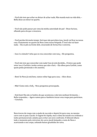 - Você não tem que achar ou deixar de achar nada. Não manda mais na vida dela. –
Bella disse ao entrar no quarto.



- Você não pode passar por cima da minha autoridade de pai! - Disse furioso,
olhando para ela que o encarava.



- Você perdeu há muito tempo. Será que não percebeu isso¿ Jacob vai ficar na nossa
casa. Exatamente no quarto da Ness como nosso hóspede. E você não vai fazer
nada. – Ela se pôs na frente dele, encarando de forma fria e convicta.



- Isso é o cúmulo!! Acha que eu vou concordar com isso¿ - Ele perguntou.



- Você não tem que concordar com nada! Isso já está decidido... O único que pode
vetar isso é Carlisle e tenho certeza que não o fará. – Ela olhou para Carlisle, como
quem pedia permissão e ele assentiu.



- Bem! Se Ness já está bem, vamos voltar logo para casa. – Alice disse.



- Mãe! Como está a Sofi¿ - Ness perguntou preocupada.



- Está bem! Ela não se lembra do que aconteceu e não tem nenhum ferimento. –
Bella respondeu. – Agora vamos para o banheiro trocar essa roupa para partirmos.
– Concluiu.




Ness trocou de roupa com a ajuda de sua mãe e depois foi para casa, no mesmo
carro com os pais e Jacob. A viagem foi rápida, mas o clima de tensão era evidente e
todos permaneceram calados para evitar um novo confronto. E Edward olhava
todo o momento pelo retrovisor do carro, Jacob beijando o rosto de Ness e
acariciando o seu corpo, soltando baixos grunhidos de raiva.
 