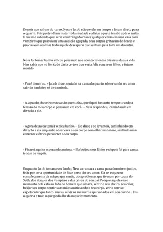Depois que saíram do carro, Ness e Jacob não perderam tempo e foram direto para
o quarto. Pois pretendiam matar toda saudade e aliviar aquela tensão após o susto.
E mesmo sabendo que seria constrangedor fazer qualquer coisa em uma casa com
vampiros que possuíam uma audição aguçada, seus corpos gritavam de desejo e
precisavam acalmar todo aquele desespero que sentiam pela falta um do outro.



Ness foi tomar banho e ficou pensando nos acontecimentos bizarros da sua vida.
Mas sabia que no fim tudo daria certo e que seria feliz com seus filhos, e futuro
marido.



- Você demorou. – Jacob disse, sentado na cama do quarto, observando seu amor
sair do banheiro só de camisola.



- A água do chuveiro estava tão quentinha, que fiquei bastante tempo tirando a
tensão do meu corpo e pensando em você. – Ness respondeu, caminhando em
direção a ele.



- Agora deixa eu tomar o meu banho. – Ele disse e se levantou, caminhando em
direção a ela enquanto observava o seu corpo com olhar malicioso, sentindo uma
corrente elétrica percorrer o seu corpo.



- Ficarei aqui te esperando ansiosa. – Ela beijou seus lábios e depois foi para cama,
trocar os lençóis.



Enquanto Jacob tomava seu banho, Ness arrumava a cama para dormirem juntos,
feliz por ter a oportunidade de ficar perto do seu amor. Ela se esqueceu
completamente da mágoa que sentia, dos problemas que tiveram por causa do
Seth, dos ataques dos vampiros e das crises do seu pai. Porque aquele era o
momento dela está ao lado do homem que amava, sentir o seu cheiro, seu calor,
beijar seu corpo, sentir suas mãos acariciando o seu corpo, ver o sorriso
espetacular que tanto amava, ouvir os sussurros apaixonados em seu ouvido... Ela
o queria e tudo o que podia lhe dá naquele momento.
 