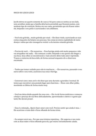 INICIO DO LESCO LESCO



Jacob entrou no quarto somente de cueca e foi para cama se sentou ao seu lado,
sem acreditar ainda que a família dela havia permitido que ficassem juntos, sem
nenhum tipo de restrição. Deitou em sua cama, permitindo que ela ficasse sobre
ele, beijando o seu peito e acariciando o seu abdômen.



- Você esta grávida... muito grávida por sinal. – Ele disse rindo, acariciando as suas
costas enquanto ela beijava seu pescoço. Seu corpo já estava explodindo de tanto
desejo e sabia que não conseguiria resistir a ela mesmo estando grávida.



- Preciso de você... – Ela sussurrou. – Essa barriga ainda está muito pequena e não
vai atrapalhar em nada. – Ela começou a subir, beijando o seu queixo até chegar a
sua boca. Seus olhos se encontraram e viam através deles todo amor reprimido.
Traçou o contorno da boca dele, de forma sensual enquanto ele a observava
encantado.



- Tenho que tomar cuidado para não te machucar... – Ele sussurrou, passando o seu
nariz sobre o seu rosto, acariciava sua coxa e barriga.



- Conversei com o meu avô e ele disse que sexo durante a gravidez é normal. Só
temos que encontrar uma posição legar para fazermos. – Disse com olhar pidão,
mordendo os lábios de forma muito sexy.



- Você me deixa doido quando faz essa cara. – Ele riu de forma maliciosa e começou
a beijar o pescoço de sua Ness delicadamente, aproveitando o cheiro e o gosto que
tanto lhe davam prazer.



- Essa é a intenção... Quero fazer amor com você. Preciso sentir que ainda é meu. –
Ela acariciou o rosto dele e ficou olhando de forma triste.



- Eu sempre serei seu... Por que essa tristeza repentina¿ - Ele segurou o seu rosto
com as duas mãos e ficou olhando para ela, que estava estranhamente calada.
 