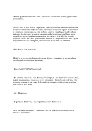 - Pensei que nunca mais teria você... Sofri tanto. – Sussurrou e uma lágrima rolou
em seu rosto.



- Nunca mais a farei chorar. Eu prometo. – Ele depositou seus lábios sobre os dela
e começou a movê-los de forma calma, aproveitando o suave, o gosto maravilhoso
e o calor que emanava de sua pele. Inclinou a cabeça e sua língua invadiu a boca
dela, que já estava aberta para dá passagem a ela. Começou a movê-la de forma
muito lenta, aproveitando intensamente o seu toque. – HUMMM! Um gemido
sufocado saiu da boca dela, que começou a mover sua língua de forma mais rápida,
enquanto arranhava o seu peito, descendo suas mãos até o seu abdômen.



- OH! Ness! – Esse sussurrou.



Ela abriu as pernas, pendeu as entre a sua cintura e começou a se mover sobre o
membro dele, estimulando o seu sexo.



- Jakeee! AHH!! WOWW!! Amo você.



- Eu também amo você... Mais do que pode imaginar. - Ele disse, tirou calcinha dela,
depois a sua cueca e a posicionou sobre o seu sexo. – Se machucar você fala. – Ele
começou a estocar o seu corpo de forma lenta, enquanto beijava o seu pescoço e
acariciava os seus seios.



- Ai! - Ela gemeu.



- O que eu fiz de errado¿ - Ele perguntou e parou de estocá-la.



- Não aparta os meus seios... Eles doem. – Ela riu e ele assentiu, começando a
estocá-la novamente.
 