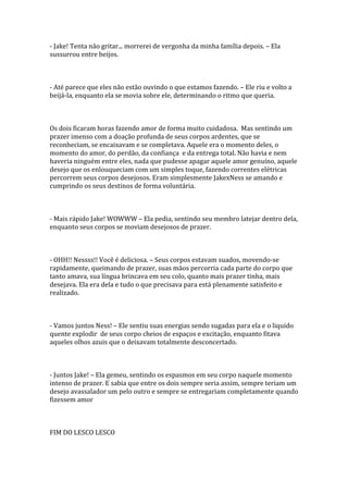 - Jake! Tenta não gritar... morrerei de vergonha da minha família depois. – Ela
sussurrou entre beijos.



- Até parece que eles não estão ouvindo o que estamos fazendo. – Ele riu e volto a
beijá-la, enquanto ela se movia sobre ele, determinando o ritmo que queria.



Os dois ficaram horas fazendo amor de forma muito cuidadosa. Mas sentindo um
prazer imenso com a doação profunda de seus corpos ardentes, que se
reconheciam, se encaixavam e se completava. Aquele era o momento deles, o
momento do amor, do perdão, da confiança e da entrega total. Não havia e nem
haveria ninguém entre eles, nada que pudesse apagar aquele amor genuíno, aquele
desejo que os enlouqueciam com um simples toque, fazendo correntes elétricas
percorrem seus corpos desejosos. Eram simplesmente JakexNess se amando e
cumprindo os seus destinos de forma voluntária.



- Mais rápido Jake! WOWWW – Ela pedia, sentindo seu membro latejar dentro dela,
enquanto seus corpos se moviam desejosos de prazer.



- OHH!! Nessss!! Você é deliciosa. – Seus corpos estavam suados, movendo-se
rapidamente, queimando de prazer, suas mãos percorria cada parte do corpo que
tanto amava, sua língua brincava em seu colo, quanto mais prazer tinha, mais
desejava. Ela era dela e tudo o que precisava para está plenamente satisfeito e
realizado.



- Vamos juntos Ness! – Ele sentiu suas energias sendo sugadas para ela e o liquido
quente explodir de seus corpo cheios de espaços e excitação, enquanto fitava
aqueles olhos azuis que o deixavam totalmente desconcertado.



- Juntos Jake! – Ela gemeu, sentindo os espasmos em seu corpo naquele momento
intenso de prazer. E sabia que entre os dois sempre seria assim, sempre teriam um
desejo avassalador um pelo outro e sempre se entregariam completamente quando
fizessem amor



FIM DO LESCO LESCO
 