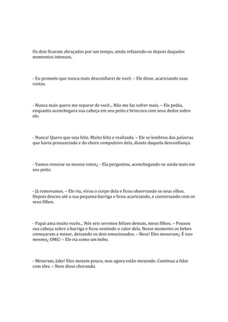 Os dois ficaram abraçados por um tempo, ainda refazendo-se depois daqueles
momentos intensos.



- Eu prometo que nunca mais desconfiarei de você. – Ele disse, acariciando suas
costas.



- Nunca mais quero me separar de você... Não me faz sofrer mais. – Ela pediu,
enquanto aconchegava sua cabeça em seu peito e brincava com seus dedos sobre
ele.



- Nunca! Quero que seja feliz. Muito feliz e realizada. – Ele se lembrou das palavras
que havia pronunciado e do choro compulsivo dela, diante daquela desconfiança.



- Vamos renovar os nossos votos¿ - Ela perguntou, aconchegando-se ainda mais em
seu peito.



- Já removamos. – Ele riu, virou o corpo dela e ficou observando os seus olhos.
Depois desceu até a sua pequena barriga e ficou acariciando, e conversando com os
seus filhos.



- Papai ama muito vocês... Nós seis seremos felizes demais, meus filhos. – Pousou
sua cabeça sobre a barriga e ficou sentindo o calor dela. Nesse momento os bebes
começaram a mexer, deixando os dois emocionados. – Ness! Eles mexeram¿ É isso
mesmo¿ OMG! – Ele ria como um bobo.



- Mexeram, Jake! Eles mexem pouco, mas agora estão mexendo. Continua a falar
com eles. – Ness disse chorando.
 