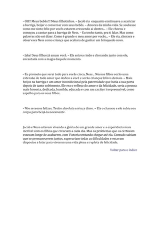 - OH!! Meus bebês!!! Meus filhotinhos. – Jacob ria enquanto continuava a acariciar
a barriga, beijar e conversar com seus bebês. – Amores da minha vida. Se soubesse
como me sinto feliz por vocês estarem crescendo ai dentro... – Ele chorou e
começou a cantar para a barriga de Ness. – Eu tenho tanto, pra ti falar. Mas como
palavras não sei dizer. Como é grande o meu amor por vocês... – Ele ria, chorava e
observava Ness como criança que acabara de ganhar um brinquedo novo.



- Jake! Seus filhos já amam você. – Ela estava rindo e chorando junto com ele,
encantada com a magia daquele momento.



- Eu prometo que serei tudo para vocês cinco, Ness... Nossos filhos serão uma
extensão de todo amor que dedico a você e serão crianças felizes demais. – Mais
beijos na barriga e um amor incondicional pela paternidade que batia a sua porta
depois de tanto sofrimento. Ele era o reflexo do amor e da felicidade, seria a pessoa
mais honesta, dedicada, humilde, educada e com um caráter irrepreensível, como
espelho para os seus filhos.



- Nós seremos felizes. Tenho absoluta certeza disso. – Ela o chamou e ele subiu seu
corpo para beijá-la novamente.



Jacob e Ness estavam vivendo a glória de um grande amor e a experiência mais
incrível com os filhos que cresciam a cada dia. Mas os problemas que os certavam
estavam longe de acabarem, com Victoria tentando chegar até ela. Contudo sabiam
que se permanecerem juntos, superariam todas as dificuldades e estavam
dispostos a lutar para viverem uma vida plena e repleta de felicidade.

                                                                 Voltar para o índice
 