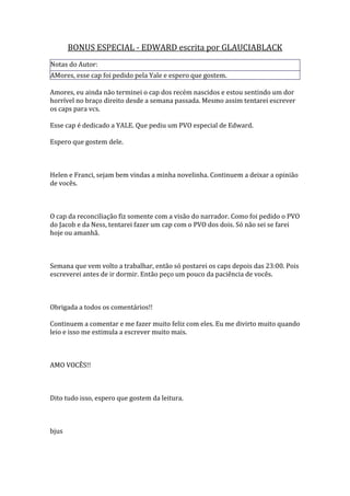 BONUS ESPECIAL - EDWARD escrita por GLAUCIABLACK
Notas do Autor:
AMores, esse cap foi pedido pela Yale e espero que gostem.

Amores, eu ainda não terminei o cap dos recém nascidos e estou sentindo um dor
horrível no braço direito desde a semana passada. Mesmo assim tentarei escrever
os caps para vcs.

Esse cap é dedicado a YALE. Que pediu um PVO especial de Edward.

Espero que gostem dele.



Helen e Franci, sejam bem vindas a minha novelinha. Continuem a deixar a opinião
de vocês.



O cap da reconciliação fiz somente com a visão do narrador. Como foi pedido o PVO
do Jacob e da Ness, tentarei fazer um cap com o PVO dos dois. Só não sei se farei
hoje ou amanhã.



Semana que vem volto a trabalhar, então só postarei os caps depois das 23:00. Pois
escreverei antes de ir dormir. Então peço um pouco da paciência de vocês.



Obrigada a todos os comentários!!

Continuem a comentar e me fazer muito feliz com eles. Eu me divirto muito quando
leio e isso me estimula a escrever muito mais.



AMO VOCÊS!!



Dito tudo isso, espero que gostem da leitura.



bjus
 