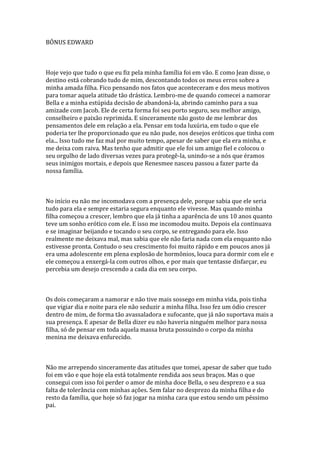 BÔNUS EDWARD



Hoje vejo que tudo o que eu fiz pela minha família foi em vão. E como Jean disse, o
destino está cobrando tudo de mim, descontando todos os meus erros sobre a
minha amada filha. Fico pensando nos fatos que aconteceram e dos meus motivos
para tomar aquela atitude tão drástica. Lembro-me de quando comecei a namorar
Bella e a minha estúpida decisão de abandoná-la, abrindo caminho para a sua
amizade com Jacob. Ele de certa forma foi seu porto seguro, seu melhor amigo,
conselheiro e paixão reprimida. E sinceramente não gosto de me lembrar dos
pensamentos dele em relação a ela. Pensar em toda luxúria, em tudo o que ele
poderia ter lhe proporcionado que eu não pude, nos desejos eróticos que tinha com
ela... Isso tudo me faz mal por muito tempo, apesar de saber que ela era minha, e
me deixa com raiva. Mas tenho que admitir que ele foi um amigo fiel e colocou o
seu orgulho de lado diversas vezes para protegê-la, unindo-se a nós que éramos
seus inimigos mortais, e depois que Renesmee nasceu passou a fazer parte da
nossa família.



No início eu não me incomodava com a presença dele, porque sabia que ele seria
tudo para ela e sempre estaria segura enquanto ele vivesse. Mas quando minha
filha começou a crescer, lembro que ela já tinha a aparência de uns 10 anos quanto
teve um sonho erótico com ele. E isso me incomodou muito. Depois ela continuava
e se imaginar beijando e tocando o seu corpo, se entregando para ele. Isso
realmente me deixava mal, mas sabia que ele não faria nada com ela enquanto não
estivesse pronta. Contudo o seu crescimento foi muito rápido e em poucos anos já
era uma adolescente em plena explosão de hormônios, louca para dormir com ele e
ele começou a enxergá-la com outros olhos, e por mais que tentasse disfarçar, eu
percebia um desejo crescendo a cada dia em seu corpo.



Os dois começaram a namorar e não tive mais sossego em minha vida, pois tinha
que vigiar dia e noite para ele não seduzir a minha filha. Isso fez um ódio crescer
dentro de mim, de forma tão avassaladora e sufocante, que já não suportava mais a
sua presença. E apesar de Bella dizer eu não haveria ninguém melhor para nossa
filha, só de pensar em toda aquela massa bruta possuindo o corpo da minha
menina me deixava enfurecido.



Não me arrependo sinceramente das atitudes que tomei, apesar de saber que tudo
foi em vão e que hoje ela está totalmente rendida aos seus braços. Mas o que
consegui com isso foi perder o amor de minha doce Bella, o seu desprezo e a sua
falta de tolerância com minhas ações. Sem falar no desprezo da minha filha e do
resto da família, que hoje só faz jogar na minha cara que estou sendo um péssimo
pai.
 
