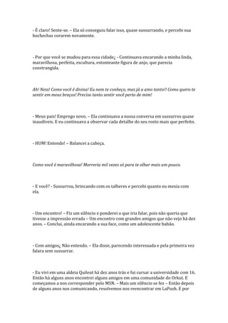- É claro! Sente-se. – Ela só conseguiu falar isso, quase sussurrando, e percebi sua
bochechas corarem novamente.



- Por que você se mudou para essa cidade¿ - Continuava encarando a minha linda,
maravilhosa, perfeita, escultura, estonteante figura de anjo, que parecia
constrangida.



Ah! Ness! Como você é divina! Eu nem te conheço, mas já a amo tanto!! Como quero te
sentir em meus braços! Preciso tanto sentir você perto de mim!



- Meus pais! Emprego novo. – Ela continuava a nossa conversa em sussurros quase
inaudíveis. E eu continuava a observar cada detalhe do seu rosto mais que perfeito.



- HUM! Entendo! – Balancei a cabeça.



Como você é maravilhosa! Morreria mil vezes só para te olhar mais um pouco.



- E você? - Sussurrou, brincando com os talheres e percebi quanto eu mexia com
ela.



- Um encontro! – Fiz um silêncio e ponderei o que iria falar, pois não queria que
tivesse a impressão errada – Um encontro com grandes amigos que não vejo há dez
anos. – Conclui, ainda encarando a sua face, como um adolescente babão.



- Com amigos¿ Não entendo. – Ela disse, parecendo interessada e pela primeira vez
falara sem sussurrar.



- Eu vivi em uma aldeia Quileut há dez anos trás e fui cursar a universidade com 16.
Então há alguns anos encontrei alguns amigos em uma comunidade do Orkut. E
começamos a nos corresponder pelo MSN. – Mais um silêncio se fez – Então depois
de alguns anos nos comunicando, resolvemos nos reencontrar em LaPush. E por
 