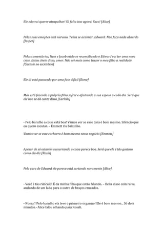 Ele não vai querer atrapalhar! Só falta isso agora! Saco! [Alice]



Pelas suas emoções está nervoso. Tenta se acalmar, Edward. Não faça nada absurdo
[Jasper]



Pelos comentários, Ness e Jacob estão se reconciliando e Edward vai ter uma nova
crise. Estou cheio disso, amor. Não sei mais como trazer o meu filho a realidade
[Carlisle no escritório]



Ele só está passando por uma fase difícil [Esme]



Mas está fazendo a própria filha sofrer e afastando a sua esposa a cada dia. Será que
ele não se dá conta disso [Carlisle]




- Pelo barulho a coisa está boa! Vamos ver se esse cara é bom mesmo. Silêncio que
eu quero escutar. – Emmett riu baixinho.

Vamos ver se esse cachorro é bom mesmo nesse negócio [Emmett]



Apesar de só estarem sussurrando a coisa parece boa. Será que ele é tão gostoso
como ela diz [Rosili]



Pela cara de Edward ele parece está surtando novamente [Alice]



- Você é tão ridículo! É da minha filha que estão falando. – Bella disse com raiva,
andando de um lado para o outro de braços cruzados.



- Nossa!! Pelo barulho ela teve o primeiro orgasmo! Ele é bom mesmo... Só dois
minutos.- Alice falou olhando para Rosali.
 